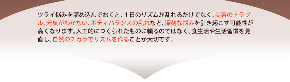 ツライ悩みを溜め込んでおくと、１日のリズムが乱れるだけでなく、美容のトラブル、元気がわかない、ボティバランスの乱れなど、深刻な悩みを引き起こす可能性が高くなります。人工的につくられたものに頼るのではなく、食生活や生活習慣を見直し、自然のチカラでリズムを作ることが大切です。